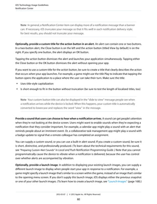iOS Technology Usage Guidelines
Notification Center




     Note In general, a Notification Center item can display more of a notification message than a banner
     can. If necessary, iOS truncates your message so that it fits well in each notification delivery style;
     for best results, you should not truncate your message.


Optionally, provide a custom title for the action button in an alert. An alert can contain one or two buttons.
In a two-button alert, the Close button is on the left and the action button (titled View by default) is on the
right. If you specify one button, the alert displays an OK button.

Tapping the action button dismisses the alert and launches your application simultaneously. Tapping either
the Close button or the OK button dismisses the alert without opening your app.

If you want to use a custom title for the action button, be sure to create a title that clearly describes the action
that occurs when your app launches. For example, a game might use the title Play to indicate that tapping the
button opens the application to a place where the user can take their turn. Make sure the title:
 ●   Uses title-style capitalization
 ●   Is short enough to fit in the button without truncation (be sure to test the length of localized titles, too)


     Note Your custom button title can also be displayed in the “slide to view” message people see when
     a notification arrives while the device is locked. When this happens, your custom title is automatically
     converted to lowercase and replaces the word “view” in the message.


Provide a sound that users can choose to hear when a notification arrives. A sound can get people’s attention
when they’re not looking at the device screen. Users might want to enable sounds when they’re expecting a
notification that they consider important. For example, a calendar app might play a sound with an alert that
reminds people about an imminent event. Or, a collaborative task management app might play a sound with
a badge update to signal that a remote colleague has completed an assignment.

You can supply a custom sound, or you can use a built-in alert sound. If you create a custom sound, be sure it
is short, distinctive, and professionally produced. (To learn about the technical requirements for this sound,
see “Preparing Custom Alert Sounds” in Local and Push Notification Programming Guide .) Note that you cannot
programmatically cause the device to vibrate when a notification is delivered, because the user has control
over whether alerts are accompanied by vibration.

Optionally, provide a launch image. In addition to displaying your existing launch images, you can supply a
different launch image to display when people start your app in response to a notification. For example, a
game might specify a launch image that’s similar to a screen within the game, instead of an image that’s similar
to the opening menu screen. If you don’t supply this launch image, iOS displays either the previous snapshot
or one of your other launch images. (To learn how to create a launch image, see “Launch Images” (page 168).)



                                       2012-03-07 | © 2012 Apple Inc. All Rights Reserved.

                                                              80
 