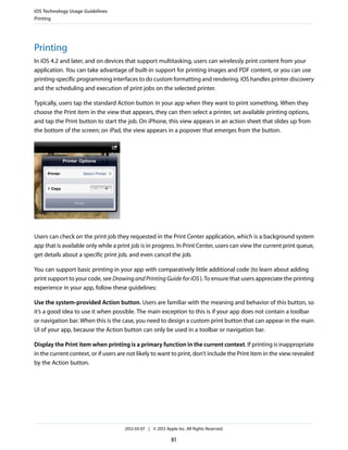 iOS Technology Usage Guidelines
Printing




Printing
In iOS 4.2 and later, and on devices that support multitasking, users can wirelessly print content from your
application. You can take advantage of built-in support for printing images and PDF content, or you can use
printing-specific programming interfaces to do custom formatting and rendering. iOS handles printer discovery
and the scheduling and execution of print jobs on the selected printer.

Typically, users tap the standard Action button in your app when they want to print something. When they
choose the Print item in the view that appears, they can then select a printer, set available printing options,
and tap the Print button to start the job. On iPhone, this view appears in an action sheet that slides up from
the bottom of the screen; on iPad, the view appears in a popover that emerges from the button.




Users can check on the print job they requested in the Print Center application, which is a background system
app that is available only while a print job is in progress. In Print Center, users can view the current print queue,
get details about a specific print job, and even cancel the job.

You can support basic printing in your app with comparatively little additional code (to learn about adding
print support to your code, see Drawing and Printing Guide for iOS ). To ensure that users appreciate the printing
experience in your app, follow these guidelines:

Use the system-provided Action button. Users are familiar with the meaning and behavior of this button, so
it’s a good idea to use it when possible. The main exception to this is if your app does not contain a toolbar
or navigation bar. When this is the case, you need to design a custom print button that can appear in the main
UI of your app, because the Action button can only be used in a toolbar or navigation bar.

Display the Print item when printing is a primary function in the current context. If printing is inappropriate
in the current context, or if users are not likely to want to print, don’t include the Print item in the view revealed
by the Action button.




                                      2012-03-07 | © 2012 Apple Inc. All Rights Reserved.

                                                             81
 