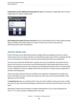 iOS Technology Usage Guidelines
iAd Rich Media Ads




If appropriate, provide additional printing options to users. For example, you might allow users to choose
a page range or to request multiple copies.




Don’t display print-specific UI if users can’t print. Be sure to check whether the user’s device supports printing
before you display UI that offers printing as an option. To learn how to do this in your code, see
UIPrintInteractionController Class Reference .




iAd Rich Media Ads
In iOS 4.0 and later, you can allow advertisements to display within your application and you can receive
revenue when users see or interact with them. It’s essential that you plan when and how to integrate ads with
your UI so that people are motivated to view them without being distracted from your application.

You host an ad served by the iAd Network in a specific view in your UI. Initially, this view contains the ad’s
banner, which functions as the entrance into the full iAd experience. When people tap the banner, the ad
performs a preprogrammed action, such as playing a movie, displaying interactive content, or launching Safari
to open a webpage. The action can display content that covers your UI or it might cause your application to
transition to the background.

There are two types of banners that you can display in your application: standard banners and full screen
banners. Both types of banners serve the same purpose (to usher users into the ad), but they differ in their
appearance and functionality.

A standard banner takes up a small area of the screen and is often visible for as long as the screen is visible.
You choose the app screens that should display a standard banner and make room for the banner view in the
layout.

All iOS apps running in iOS 4.0 and later can display standard banners. You use a view provided by the
ADBannerView class to contain a standard banner in your app.



                                    2012-03-07 | © 2012 Apple Inc. All Rights Reserved.

                                                           82
 
