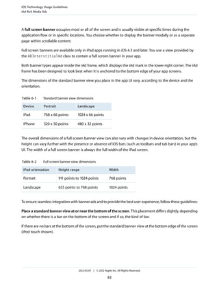 iOS Technology Usage Guidelines
iAd Rich Media Ads




A full screen banner occupies most or all of the screen and is usually visible at specific times during the
application flow or in specific locations. You choose whether to display the banner modally or as a separate
page within scrollable content.

Full screen banners are available only in iPad apps running in iOS 4.3 and later. You use a view provided by
the ADInterstitialAd class to contain a full screen banner in your app.

Both banner types appear inside the iAd frame, which displays the iAd mark in the lower-right corner. The iAd
frame has been designed to look best when it is anchored to the bottom edge of your app screens.

The dimensions of the standard banner view you place in the app UI vary, according to the device and the
orientation.


Table 6-1     Standard banner view dimensions

 Device       Portrait              Landscape

 iPad         768 x 66 points       1024 x 66 points

 iPhone       320 x 50 points       480 x 32 points


The overall dimensions of a full screen banner view can also vary with changes in device orientation, but the
height can vary further with the presence or absence of iOS bars (such as toolbars and tab bars) in your app’s
UI. The width of a full screen banner is always the full width of the iPad screen.


Table 6-2     Full screen banner view dimensions

 iPad orientation        Height range                         Width

 Portrait                911 points to 1024 points            768 points

 Landscape               655 points to 768 points             1024 points


To ensure seamless integration with banner ads and to provide the best user experience, follow these guidelines:

Place a standard banner view at or near the bottom of the screen. This placement differs slightly, depending
on whether there is a bar on the bottom of the screen and if so, the kind of bar.

If there are no bars at the bottom of the screen, put the standard banner view at the bottom edge of the screen
(iPod touch shown).




                                     2012-03-07 | © 2012 Apple Inc. All Rights Reserved.

                                                            83
 