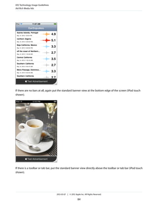 iOS Technology Usage Guidelines
iAd Rich Media Ads




If there are no bars at all, again put the standard banner view at the bottom edge of the screen (iPod touch
shown).




If there is a toolbar or tab bar, put the standard banner view directly above the toolbar or tab bar (iPod touch
shown).




                                    2012-03-07 | © 2012 Apple Inc. All Rights Reserved.

                                                           84
 