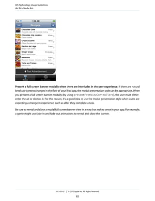 iOS Technology Usage Guidelines
iAd Rich Media Ads




Present a full screen banner modally when there are interludes in the user experience. If there are natural
breaks or context changes in the flow of your iPad app, the modal presentation style can be appropriate. When
you present a full screen banner modally (by using presentFromViewController:), the user must either
enter the ad or dismiss it. For this reason, it’s a good idea to use the modal presentation style when users are
expecting a change in experience, such as after they complete a task.

Be sure to reveal and close a modal full screen banner view in a way that makes sense in your app. For example,
a game might use fade-in and fade-out animations to reveal and close the banner.




                                    2012-03-07 | © 2012 Apple Inc. All Rights Reserved.

                                                           85
 