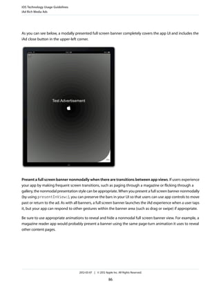 iOS Technology Usage Guidelines
iAd Rich Media Ads




As you can see below, a modally presented full screen banner completely covers the app UI and includes the
iAd close button in the upper-left corner.




Present a full screen banner nonmodally when there are transitions between app views. If users experience
your app by making frequent screen transitions, such as paging through a magazine or flicking through a
gallery, the nonmodal presentation style can be appropriate. When you present a full screen banner nonmodally
(by using presentInView:), you can preserve the bars in your UI so that users can use app controls to move
past or return to the ad. As with all banners, a full screen banner launches the iAd experience when a user taps
it, but your app can respond to other gestures within the banner area (such as drag or swipe) if appropriate.

Be sure to use appropriate animations to reveal and hide a nonmodal full screen banner view. For example, a
magazine reader app would probably present a banner using the same page-turn animation it uses to reveal
other content pages.




                                    2012-03-07 | © 2012 Apple Inc. All Rights Reserved.

                                                           86
 