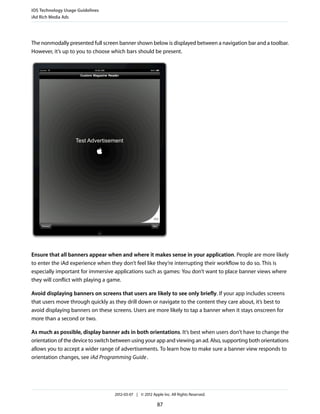 iOS Technology Usage Guidelines
iAd Rich Media Ads




The nonmodally presented full screen banner shown below is displayed between a navigation bar and a toolbar.
However, it’s up to you to choose which bars should be present.




Ensure that all banners appear when and where it makes sense in your application. People are more likely
to enter the iAd experience when they don’t feel like they’re interrupting their workflow to do so. This is
especially important for immersive applications such as games: You don’t want to place banner views where
they will conflict with playing a game.

Avoid displaying banners on screens that users are likely to see only briefly. If your app includes screens
that users move through quickly as they drill down or navigate to the content they care about, it’s best to
avoid displaying banners on these screens. Users are more likely to tap a banner when it stays onscreen for
more than a second or two.

As much as possible, display banner ads in both orientations. It’s best when users don’t have to change the
orientation of the device to switch between using your app and viewing an ad. Also, supporting both orientations
allows you to accept a wider range of advertisements. To learn how to make sure a banner view responds to
orientation changes, see iAd Programming Guide .




                                    2012-03-07 | © 2012 Apple Inc. All Rights Reserved.

                                                           87
 