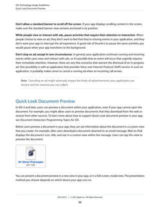 iOS Technology Usage Guidelines
Quick Look Document Preview




Don’t allow a standard banner to scroll off the screen. If your app displays scrolling content in the screen,
make sure the standard banner view remains anchored in its position.

While people view or interact with ads, pause activities that require their attention or interaction. When
people choose to view an ad, they don’t want to feel that they’re missing events in your application, and they
don’t want your app to interrupt the ad experience. A good rule of thumb is to pause the same activities you
would pause when your app transitions to the background.

Don’t stop an ad, except in rare circumstances. In general, your application continues running and receiving
events while users view and interact with ads, so it’s possible that an event will occur that urgently requires
their immediate attention. However, there are very few scenarios that warrant the dismissal of an in-progress
ad. One possibility is with an application that provides Voice over Internet Protocol (VoIP) service. In such an
application, it probably makes sense to cancel a running ad when an incoming call arrives.


    Note Canceling an ad might adversely impact the kinds of advertisements your application can
    receive and the revenue you can collect.




Quick Look Document Preview
In iOS 4 and later, users can preview a document within your application, even if your app cannot open the
document. For example, you might allow users to preview documents that they download from the web or
receive from other sources. To learn more about how to support Quick Look document preview in your app,
see Document Interaction Programming Topics for iOS .

Before users preview a document in your app, they can see information about the document in a custom view
that you create. For example, after users download a document attached to an email message, Mail on iPad
displays the document’s icon, title, and size in a custom view within the message. Users can tap this view to
preview the document.




You can present a document preview in a new view in your app, or in a full-screen, modal view. The presentation
method you choose depends on which device your app runs on.




                                    2012-03-07 | © 2012 Apple Inc. All Rights Reserved.

                                                           88
 