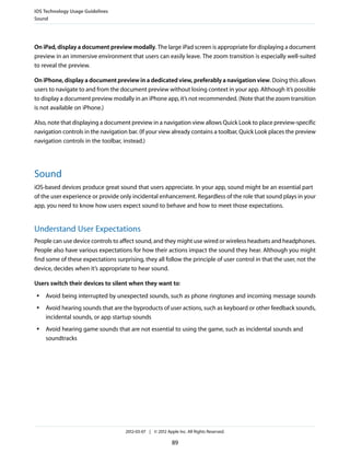 iOS Technology Usage Guidelines
Sound




On iPad, display a document preview modally. The large iPad screen is appropriate for displaying a document
preview in an immersive environment that users can easily leave. The zoom transition is especially well-suited
to reveal the preview.

On iPhone, display a document preview in a dedicated view, preferably a navigation view. Doing this allows
users to navigate to and from the document preview without losing context in your app. Although it’s possible
to display a document preview modally in an iPhone app, it’s not recommended. (Note that the zoom transition
is not available on iPhone.)

Also, note that displaying a document preview in a navigation view allows Quick Look to place preview-specific
navigation controls in the navigation bar. (If your view already contains a toolbar, Quick Look places the preview
navigation controls in the toolbar, instead.)




Sound
iOS-based devices produce great sound that users appreciate. In your app, sound might be an essential part
of the user experience or provide only incidental enhancement. Regardless of the role that sound plays in your
app, you need to know how users expect sound to behave and how to meet those expectations.


Understand User Expectations
People can use device controls to affect sound, and they might use wired or wireless headsets and headphones.
People also have various expectations for how their actions impact the sound they hear. Although you might
find some of these expectations surprising, they all follow the principle of user control in that the user, not the
device, decides when it’s appropriate to hear sound.

Users switch their devices to silent when they want to:
 ●   Avoid being interrupted by unexpected sounds, such as phone ringtones and incoming message sounds
 ●   Avoid hearing sounds that are the byproducts of user actions, such as keyboard or other feedback sounds,
     incidental sounds, or app startup sounds
 ●   Avoid hearing game sounds that are not essential to using the game, such as incidental sounds and
     soundtracks




                                     2012-03-07 | © 2012 Apple Inc. All Rights Reserved.

                                                            89
 