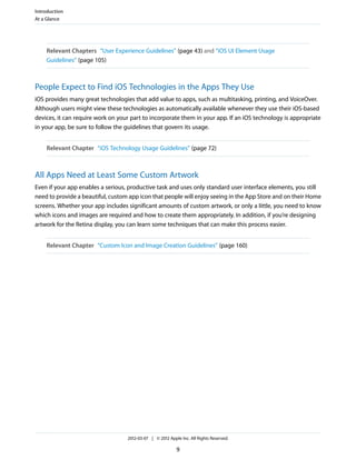 Introduction
At a Glance




    Relevant Chapters “User Experience Guidelines” (page 43) and “iOS UI Element Usage
    Guidelines” (page 105)



People Expect to Find iOS Technologies in the Apps They Use
iOS provides many great technologies that add value to apps, such as multitasking, printing, and VoiceOver.
Although users might view these technologies as automatically available whenever they use their iOS-based
devices, it can require work on your part to incorporate them in your app. If an iOS technology is appropriate
in your app, be sure to follow the guidelines that govern its usage.


    Relevant Chapter “iOS Technology Usage Guidelines” (page 72)



All Apps Need at Least Some Custom Artwork
Even if your app enables a serious, productive task and uses only standard user interface elements, you still
need to provide a beautiful, custom app icon that people will enjoy seeing in the App Store and on their Home
screens. Whether your app includes significant amounts of custom artwork, or only a little, you need to know
which icons and images are required and how to create them appropriately. In addition, if you’re designing
artwork for the Retina display, you can learn some techniques that can make this process easier.


    Relevant Chapter “Custom Icon and Image Creation Guidelines” (page 160)




                                   2012-03-07 | © 2012 Apple Inc. All Rights Reserved.

                                                           9
 
