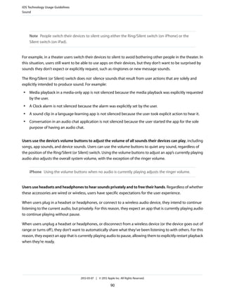 iOS Technology Usage Guidelines
Sound




     Note People switch their devices to silent using either the Ring/Silent switch (on iPhone) or the
     Silent switch (on iPad).


For example, in a theater users switch their devices to silent to avoid bothering other people in the theater. In
this situation, users still want to be able to use apps on their devices, but they don’t want to be surprised by
sounds they don’t expect or explicitly request, such as ringtones or new message sounds.

The Ring/Silent (or Silent) switch does not silence sounds that result from user actions that are solely and
explicitly intended to produce sound. For example:
 ●   Media playback in a media-only app is not silenced because the media playback was explicitly requested
     by the user.
 ●   A Clock alarm is not silenced because the alarm was explicitly set by the user.
 ●   A sound clip in a language-learning app is not silenced because the user took explicit action to hear it.
 ●   Conversation in an audio chat application is not silenced because the user started the app for the sole
     purpose of having an audio chat.


Users use the device’s volume buttons to adjust the volume of all sounds their devices can play, including
songs, app sounds, and device sounds. Users can use the volume buttons to quiet any sound, regardless of
the position of the Ring/Silent (or Silent) switch. Using the volume buttons to adjust an app’s currently playing
audio also adjusts the overall system volume, with the exception of the ringer volume.


     iPhone Using the volume buttons when no audio is currently playing adjusts the ringer volume.


Users use headsets and headphones to hear sounds privately and to free their hands. Regardless of whether
these accessories are wired or wireless, users have specific expectations for the user experience.

When users plug in a headset or headphones, or connect to a wireless audio device, they intend to continue
listening to the current audio, but privately. For this reason, they expect an app that is currently playing audio
to continue playing without pause.

When users unplug a headset or headphones, or disconnect from a wireless device (or the device goes out of
range or turns off ), they don’t want to automatically share what they’ve been listening to with others. For this
reason, they expect an app that is currently playing audio to pause, allowing them to explicitly restart playback
when they’re ready.




                                    2012-03-07 | © 2012 Apple Inc. All Rights Reserved.

                                                           90
 