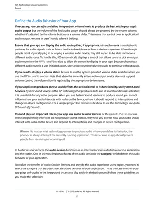 iOS Technology Usage Guidelines
Sound




Define the Audio Behavior of Your App
If necessary, you can adjust relative, independent volume levels to produce the best mix in your app’s
audio output. But the volume of the final audio output should always be governed by the system volume,
whether it’s adjusted by the volume buttons or a volume slider. This means that control over an application’s
audio output remains in users’ hands, where it belongs.

Ensure that your app can display the audio route picker, if appropriate. (An audio route is an electronic
pathway for audio signals, such as from a device to headphone or from a device to speakers.) Even though
people don’t physically plug in or unplug a wireless audio device, they still expect to be able to choose a
different audio route. To handle this, iOS automatically displays a control that allows users to pick an output
audio route (use the MPVolumeView class to allow the control to display in your app). Because choosing a
different audio route is a user-initiated action, users expect currently playing audio to continue without pause.

If you need to display a volume slider, be sure to use the system-provided volume slider available when you
use the MPVolumeView class. Note that when the currently active audio output device does not support
volume control, the volume slider is replaced by the appropriate device name.

If your application produces only UI sound effects that are incidental to its functionality, use System Sound
Services. System Sound Services is the iOS technology that produces alerts and UI sounds and invokes vibration;
it is unsuitable for any other purpose. When you use System Sound Services to produce sound, you cannot
influence how your audio interacts with audio on the device, or how it should respond to interruptions and
changes in device configuration. For a sample project that demonstrates how to use this technology, see Audio
UI Sounds (SysSound) .

If sound plays an important role in your app, use Audio Session Services or the AVAudioSession class.
These programming interfaces do not produce sound; instead, they help you express how your audio should
interact with audio on the device and respond to interruptions and changes in device configuration.


    iPhone No matter what technology you use to produce audio or how you define its behavior, the
    phone can always interrupt the currently running application. This is because no app should prevent
    people from receiving an incoming call.


In Audio Session Services, the audio session functions as an intermediary for audio between your application
and the system. One of the most important facets of the audio session is the category, which defines the audio
behavior of your application.

To realize the benefits of Audio Session Services and provide the audio experience users expect, you need to
select the category that best describes the audio behavior of your application. This is the case whether your
app plays only audio in the foreground or can also play audio in the background. Follow these guidelines as
you make this selection:




                                    2012-03-07 | © 2012 Apple Inc. All Rights Reserved.

                                                           91
 