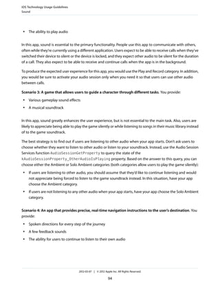 iOS Technology Usage Guidelines
Sound




 ●   The ability to play audio


In this app, sound is essential to the primary functionality. People use this app to communicate with others,
often while they’re currently using a different application. Users expect to be able to receive calls when they’ve
switched their device to silent or the device is locked, and they expect other audio to be silent for the duration
of a call. They also expect to be able to receive and continue calls when the app is in the background.

To produce the expected user experience for this app, you would use the Play and Record category. In addition,
you would be sure to activate your audio session only when you need it so that users can use other audio
between calls.

Scenario 3: A game that allows users to guide a character through different tasks. You provide:
 ●   Various gameplay sound effects
 ●   A musical soundtrack


In this app, sound greatly enhances the user experience, but is not essential to the main task. Also, users are
likely to appreciate being able to play the game silently or while listening to songs in their music library instead
of to the game soundtrack.

The best strategy is to find out if users are listening to other audio when your app starts. Don’t ask users to
choose whether they want to listen to other audio or listen to your soundtrack. Instead, use the Audio Session
Services function AudioSessionGetProperty to query the state of the
kAudioSessionProperty_OtherAudioIsPlaying property. Based on the answer to this query, you can
choose either the Ambient or Solo Ambient categories (both categories allow users to play the game silently):
 ●   If users are listening to other audio, you should assume that they’d like to continue listening and would
     not appreciate being forced to listen to the game soundtrack instead. In this situation, have your app
     choose the Ambient category.
 ●   If users are not listening to any other audio when your app starts, have your app choose the Solo Ambient
     category.


Scenario 4: An app that provides precise, real-time navigation instructions to the user’s destination. You
provide:
 ●   Spoken directions for every step of the journey
 ●   A few feedback sounds
 ●   The ability for users to continue to listen to their own audio




                                     2012-03-07 | © 2012 Apple Inc. All Rights Reserved.

                                                            94
 