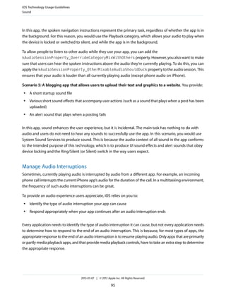 iOS Technology Usage Guidelines
Sound




In this app, the spoken navigation instructions represent the primary task, regardless of whether the app is in
the background. For this reason, you would use the Playback category, which allows your audio to play when
the device is locked or switched to silent, and while the app is in the background.

To allow people to listen to other audio while they use your app, you can add the
kAudioSessionProperty_OverrideCategoryMixWithOthers property. However, you also want to make
sure that users can hear the spoken instructions above the audio they’re currently playing. To do this, you can
apply the kAudioSessionProperty_OtherMixableAudioShouldDuck property to the audio session. This
ensures that your audio is louder than all currently playing audio (except phone audio on iPhone).

Scenario 5: A blogging app that allows users to upload their text and graphics to a website. You provide:
 ●   A short startup sound file
 ●   Various short sound effects that accompany user actions (such as a sound that plays when a post has been
     uploaded)
 ●   An alert sound that plays when a posting fails


In this app, sound enhances the user experience, but it is incidental. The main task has nothing to do with
audio and users do not need to hear any sounds to successfully use the app. In this scenario, you would use
System Sound Services to produce sound. This is because the audio context of all sound in the app conforms
to the intended purpose of this technology, which is to produce UI sound effects and alert sounds that obey
device locking and the Ring/Silent (or Silent) switch in the way users expect.


Manage Audio Interruptions
Sometimes, currently playing audio is interrupted by audio from a different app. For example, an incoming
phone call interrupts the current iPhone app’s audio for the duration of the call. In a multitasking environment,
the frequency of such audio interruptions can be great.

To provide an audio experience users appreciate, iOS relies on you to:
 ●   Identify the type of audio interruption your app can cause
 ●   Respond appropriately when your app continues after an audio interruption ends


Every application needs to identify the type of audio interruption it can cause, but not every application needs
to determine how to respond to the end of an audio interruption. This is because, for most types of apps, the
appropriate response to the end of an audio interruption is to resume playing audio. Only apps that are primarily
or partly media playback apps, and that provide media playback controls, have to take an extra step to determine
the appropriate response.




                                    2012-03-07 | © 2012 Apple Inc. All Rights Reserved.

                                                           95
 