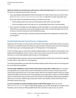 iOS Technology Usage Guidelines
Sound




Determine whether you should resume audio when an audio interruption ends. You base this decision on
the audio user experience you provide in your app.
 ●   If your app displays media playback controls that people use to play or pause audio, you need to check
     the AVAudioSessionInterruptionFlags_ShouldResume flag when an audio interruption ends.
     If your app receives the Should Resume flag, you should have your app:
     ●   Resume playing audio if your app was actively playing audio when it was interrupted
     ●   Not resume playing audio if your app was not actively playing audio when it was interrupted
 ●   If your app does not display any media playback controls that people can use to play or pause audio, you
     should have your app always resume previously playing audio when an audio interruption ends. You do
     not have to check for the presence of the Should Resume flag.
     For example, a game that plays a soundtrack should automatically resume playing the soundtrack after
     an interruption.



Handle Media Remote Control Events, if Appropriate
Beginning in iOS 4.0, apps can receive remote control events when people use iOS media controls or accessory
controls (such as headset controls). This allows your app to accept user input that does not come through your
UI, whether your app is currently playing audio in the foreground or in the background.

In iOS 4.3 and later, apps can send video to AirPlay-enabled hardware, such as Apple TV, and transition to the
background while playback continues. Such an app can also accept user input via remote control events, so
that users can control video playback while the app is in the background.

A media playback app, in particular, needs to respond appropriately to media remote control events, especially
if it plays audio or video while it’s in the background.

To meet the responsibilities associated with the privilege of playing media while your app is in the background,
be sure to follow these guidelines:

Limit your app’s eligibility to receive remote control events to times when it makes sense. For example, if
your app allows users to read content, search for information, and listen to audio, it should accept remote
control events only while the user is in the audio context. When the user leaves the audio context, you should
relinquish the ability to receive the events. If your app allows users to play audio or video on an AirPlay-enabled
device, it should accept remote control events for the duration of media playback. Following these guidelines
allows users to consume a different app’s media (and control it with headset controls) when they’re in the
nonmedia contexts of your app.

As much as possible, use system-provided controls to offer AirPlay support. When you use the
MPMoviePlayerController class to enable AirPlay playback, you can take advantage of a standard control
that allows users to choose an AirPlay-enabled device that is currently in range. Or, you can use the



                                     2012-03-07 | © 2012 Apple Inc. All Rights Reserved.

                                                            97
 
