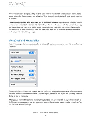 iOS Technology Usage Guidelines
VoiceOver and Accessibility




MPVolumeView class to display AirPlay-enabled audio or video devices from which users can choose. Users
are accustomed to the appearance and behavior of these standard controls, so they’ll know how to use them
in your app.

Don’t repurpose an event, even if the event has no meaning in your app. Users expect the iOS media controls
and accessory controls to function consistently in all apps. You do not have to handle the events that your app
doesn’t need, but the events that you do handle must result in the experience users expect. If you redefine
the meaning of an event, you confuse users and risk leading them into an unknown state from which they
can’t escape without quitting your app.




VoiceOver and Accessibility
VoiceOver is designed to increase accessibility for blind and low-vision users, and for users with certain learning
challenges.




To make sure VoiceOver users can use your app, you might need to supply some descriptive information about
the views and controls in your user interface. Supporting VoiceOver does not require you to change the visual
design of your UI in any way.

When you use standard UI elements in a completely standard way, you have little (if any) additional work to
do. The more custom your user interface is, the more custom information you need to provide so that VoiceOver
can accurately describe your app.



                                     2012-03-07 | © 2012 Apple Inc. All Rights Reserved.

                                                            98
 