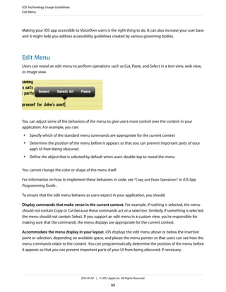 iOS Technology Usage Guidelines
Edit Menu




Making your iOS app accessible to VoiceOver users is the right thing to do. It can also increase your user base
and it might help you address accessibility guidelines created by various governing bodies.




Edit Menu
Users can reveal an edit menu to perform operations such as Cut, Paste, and Select in a text view, web view,
or image view.




You can adjust some of the behaviors of the menu to give users more control over the content in your
application. For example, you can:
 ●   Specify which of the standard menu commands are appropriate for the current context
 ●   Determine the position of the menu before it appears so that you can prevent important parts of your
     app’s UI from being obscured
 ●   Define the object that is selected by default when users double-tap to reveal the menu


You cannot change the color or shape of the menu itself.

For information on how to implement these behaviors in code, see “Copy and Paste Operations” in iOS App
Programming Guide .

To ensure that the edit menu behaves as users expect in your application, you should:

Display commands that make sense in the current context. For example, if nothing is selected, the menu
should not contain Copy or Cut because these commands act on a selection. Similarly, if something is selected,
the menu should not contain Select. If you support an edit menu in a custom view, you’re responsible for
making sure that the commands the menu displays are appropriate for the current context.

Accommodate the menu display in your layout. iOS displays the edit menu above or below the insertion
point or selection, depending on available space, and places the menu pointer so that users can see how the
menu commands relate to the content. You can programmatically determine the position of the menu before
it appears so that you can prevent important parts of your UI from being obscured, if necessary.




                                   2012-03-07 | © 2012 Apple Inc. All Rights Reserved.

                                                          99
 