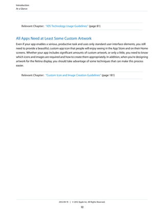 Introduction
At a Glance




    Relevant Chapter: “iOS Technology Usage Guidelines” (page 81)



All Apps Need at Least Some Custom Artwork
Even if your app enables a serious, productive task and uses only standard user interface elements, you still
need to provide a beautiful, custom app icon that people will enjoy seeing in the App Store and on their Home
screens. Whether your app includes significant amounts of custom artwork, or only a little, you need to know
which icons and images are required and how to create them appropriately. In addition, when you’re designing
artwork for the Retina display, you should take advantage of some techniques that can make this process
easier.


    Relevant Chapter: “Custom Icon and Image Creation Guidelines” (page 181)




                                   2012-09-19 | © 2012 Apple Inc. All Rights Reserved.

                                                           10
 