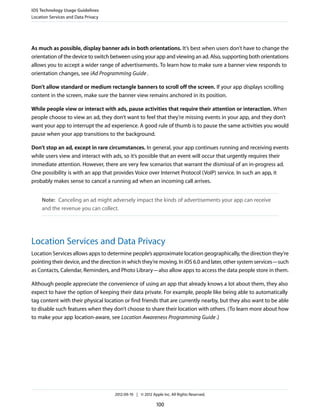 iOS Technology Usage Guidelines
Location Services and Data Privacy




As much as possible, display banner ads in both orientations. It’s best when users don’t have to change the
orientation of the device to switch between using your app and viewing an ad. Also, supporting both orientations
allows you to accept a wider range of advertisements. To learn how to make sure a banner view responds to
orientation changes, see iAd Programming Guide .

Don’t allow standard or medium rectangle banners to scroll off the screen. If your app displays scrolling
content in the screen, make sure the banner view remains anchored in its position.

While people view or interact with ads, pause activities that require their attention or interaction. When
people choose to view an ad, they don’t want to feel that they’re missing events in your app, and they don’t
want your app to interrupt the ad experience. A good rule of thumb is to pause the same activities you would
pause when your app transitions to the background.

Don’t stop an ad, except in rare circumstances. In general, your app continues running and receiving events
while users view and interact with ads, so it’s possible that an event will occur that urgently requires their
immediate attention. However, there are very few scenarios that warrant the dismissal of an in-progress ad.
One possibility is with an app that provides Voice over Internet Protocol (VoIP) service. In such an app, it
probably makes sense to cancel a running ad when an incoming call arrives.


     Note: Canceling an ad might adversely impact the kinds of advertisements your app can receive
     and the revenue you can collect.




Location Services and Data Privacy
Location Services allows apps to determine people’s approximate location geographically, the direction they’re
pointing their device, and the direction in which they’re moving. In iOS 6.0 and later, other system services—such
as Contacts, Calendar, Reminders, and Photo Library—also allow apps to access the data people store in them.

Although people appreciate the convenience of using an app that already knows a lot about them, they also
expect to have the option of keeping their data private. For example, people like being able to automatically
tag content with their physical location or find friends that are currently nearby, but they also want to be able
to disable such features when they don’t choose to share their location with others. (To learn more about how
to make your app location-aware, see Location Awareness Programming Guide .)




                                     2012-09-19 | © 2012 Apple Inc. All Rights Reserved.

                                                            100
 