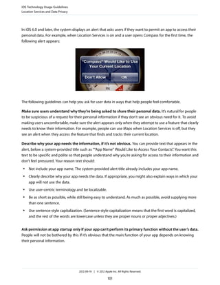 iOS Technology Usage Guidelines
Location Services and Data Privacy




In iOS 6.0 and later, the system displays an alert that asks users if they want to permit an app to access their
personal data. For example, when Location Services is on and a user opens Compass for the first time, the
following alert appears:




The following guidelines can help you ask for user data in ways that help people feel comfortable.

Make sure users understand why they’re being asked to share their personal data. It’s natural for people
to be suspicious of a request for their personal information if they don’t see an obvious need for it. To avoid
making users uncomfortable, make sure the alert appears only when they attempt to use a feature that clearly
needs to know their information. For example, people can use Maps when Location Services is off, but they
see an alert when they access the feature that finds and tracks their current location.

Describe why your app needs the information, if it’s not obvious. You can provide text that appears in the
alert, below a system-provided title such as ““App Name” Would Like to Access Your Contacts” You want this
                                                                                                .
text to be specific and polite so that people understand why you’re asking for access to their information and
don’t feel pressured. Your reason text should:
 ●   Not include your app name. The system-provided alert title already includes your app name.
 ●   Clearly describe why your app needs the data. If appropriate, you might also explain ways in which your
     app will not use the data.
 ●   Use user-centric terminology and be localizable.
 ●   Be as short as possible, while still being easy to understand. As much as possible, avoid supplying more
     than one sentence.
 ●   Use sentence-style capitalization. (Sentence-style capitalization means that the first word is capitalized,
     and the rest of the words are lowercase unless they are proper nouns or proper adjectives.)


Ask permission at app startup only if your app can’t perform its primary function without the user’s data.
People will not be bothered by this if it’s obvious that the main function of your app depends on knowing
their personal information.




                                     2012-09-19 | © 2012 Apple Inc. All Rights Reserved.

                                                            101
 