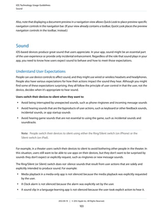 iOS Technology Usage Guidelines
Sound




Also, note that displaying a document preview in a navigation view allows Quick Look to place preview-specific
navigation controls in the navigation bar. (If your view already contains a toolbar, Quick Look places the preview
navigation controls in the toolbar, instead.)




Sound
iOS-based devices produce great sound that users appreciate. In your app, sound might be an essential part
of the user experience or provide only incidental enhancement. Regardless of the role that sound plays in your
app, you need to know how users expect sound to behave and how to meet those expectations.


Understand User Expectations
People can use device controls to affect sound, and they might use wired or wireless headsets and headphones.
People also have various expectations for how their actions impact the sound they hear. Although you might
find some of these expectations surprising, they all follow the principle of user control in that the user, not the
device, decides when it’s appropriate to hear sound.

Users switch their devices to silent when they want to:
 ●   Avoid being interrupted by unexpected sounds, such as phone ringtones and incoming message sounds
 ●   Avoid hearing sounds that are the byproducts of user actions, such as keyboard or other feedback sounds,
     incidental sounds, or app startup sounds
 ●   Avoid hearing game sounds that are not essential to using the game, such as incidental sounds and
     soundtracks


     Note: People switch their devices to silent using either the Ring/Silent switch (on iPhone) or the
     Silent switch (on iPad).


For example, in a theater users switch their devices to silent to avoid bothering other people in the theater. In
this situation, users still want to be able to use apps on their devices, but they don’t want to be surprised by
sounds they don’t expect or explicitly request, such as ringtones or new message sounds.

The Ring/Silent (or Silent) switch does not silence sounds that result from user actions that are solely and
explicitly intended to produce sound. For example:
 ●   Media playback in a media-only app is not silenced because the media playback was explicitly requested
     by the user.
 ●   A Clock alarm is not silenced because the alarm was explicitly set by the user.
 ●   A sound clip in a language-learning app is not silenced because the user took explicit action to hear it.


                                     2012-09-19 | © 2012 Apple Inc. All Rights Reserved.

                                                            103
 