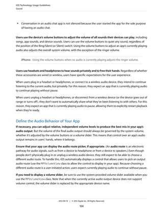 iOS Technology Usage Guidelines
Sound




 ●   Conversation in an audio chat app is not silenced because the user started the app for the sole purpose
     of having an audio chat.


Users use the device’s volume buttons to adjust the volume of all sounds their devices can play, including
songs, app sounds, and device sounds. Users can use the volume buttons to quiet any sound, regardless of
the position of the Ring/Silent (or Silent) switch. Using the volume buttons to adjust an app’s currently playing
audio also adjusts the overall system volume, with the exception of the ringer volume.


     iPhone: Using the volume buttons when no audio is currently playing adjusts the ringer volume.


Users use headsets and headphones to hear sounds privately and to free their hands. Regardless of whether
these accessories are wired or wireless, users have specific expectations for the user experience.

When users plug in a headset or headphones, or connect to a wireless audio device, they intend to continue
listening to the current audio, but privately. For this reason, they expect an app that is currently playing audio
to continue playing without pause.

When users unplug a headset or headphones, or disconnect from a wireless device (or the device goes out of
range or turns off ), they don’t want to automatically share what they’ve been listening to with others. For this
reason, they expect an app that is currently playing audio to pause, allowing them to explicitly restart playback
when they’re ready.


Define the Audio Behavior of Your App
If necessary, you can adjust relative, independent volume levels to produce the best mix in your app’s
audio output. But the volume of the final audio output should always be governed by the system volume,
whether it’s adjusted by the volume buttons or a volume slider. This means that control over an app’s audio
output remains in users’ hands, where it belongs.

Ensure that your app can display the audio route picker, if appropriate. (An audio route is an electronic
pathway for audio signals, such as from a device to headphone or from a device to speakers.) Even though
people don’t physically plug in or unplug a wireless audio device, they still expect to be able to choose a
different audio route. To handle this, iOS automatically displays a control that allows users to pick an output
audio route (use the MPVolumeView class to allow the control to display in your app). Because choosing a
different audio route is a user-initiated action, users expect currently playing audio to continue without pause.

If you need to display a volume slider, be sure to use the system-provided volume slider available when you
use the MPVolumeView class. Note that when the currently active audio output device does not support
volume control, the volume slider is replaced by the appropriate device name.




                                     2012-09-19 | © 2012 Apple Inc. All Rights Reserved.

                                                            104
 