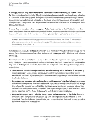iOS Technology Usage Guidelines
Sound




If your app produces only UI sound effects that are incidental to its functionality, use System Sound
Services. System Sound Services is the iOS technology that produces alerts and UI sounds and invokes vibration;
it is unsuitable for any other purpose. When you use System Sound Services to produce sound, you cannot
influence how your audio interacts with audio on the device, or how it should respond to interruptions and
changes in device configuration. For a sample project that demonstrates how to use this technology, see Audio
UI Sounds (SysSound) .

If sound plays an important role in your app, use Audio Session Services or the AVAudioSession class.
These programming interfaces do not produce sound; instead, they help you express how your audio should
interact with audio on the device and respond to interruptions and changes in device configuration.


     iPhone: No matter what technology you use to produce audio or how you define its behavior, the
     phone can always interrupt the currently running app. This is because no app should prevent people
     from receiving an incoming call.


In Audio Session Services, the audio session functions as an intermediary for audio between your app and the
system. One of the most important facets of the audio session is the category, which defines the audio behavior
of your app.

To realize the benefits of Audio Session Services and provide the audio experience users expect, you need to
select the category that best describes the audio behavior of your app. This is the case whether your app plays
only audio in the foreground or can also play audio in the background. Follow these guidelines as you make
this selection:
 ●   Select an audio session category based on its semantic meaning, not its precise set of behaviors. By
     selecting a category whose purpose is clear, you ensure that your app behaves according to users’
     expectations. In addition, it gives your app the best chance of working properly if the exact set of behaviors
     is refined in the future.
 ●   In rare cases, add a property to the audio session to modify a category’s standard behavior. A category’s
     standard behavior represents what most users expect, so you should consider carefully before you change
     that behavior. For example, you might add the ducking property to make sure your audio is louder than
     all other audio (except phone audio), if that’s what users expect from your app. (To learn more about audio
     session properties, see “Fine-Tuning the Category” in Audio Session Programming Guide .)
 ●   Consider basing your category selection on the current audio environment of the device. This might
     make sense if, for example, users can use your app while listening to other audio instead of to your
     soundtrack. If you do this, be sure to avoid forcing users to stop listening to their music or make an explicit
     soundtrack choice when your app starts.




                                     2012-09-19 | © 2012 Apple Inc. All Rights Reserved.

                                                            105
 