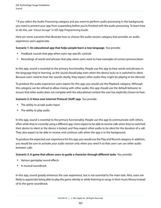 iOS Technology Usage Guidelines
Sound




* If you select the Audio Processing category and you want to perform audio processing in the background,
you need to prevent your app from suspending before you’re finished with the audio processing. To learn how
to do this, see “iCloud Storage” in iOS App Programming Guide .

Here are some scenarios that illustrate how to choose the audio session category that provides an audio
experience users appreciate.

Scenario 1: An educational app that helps people learn a new language. You provide:
 ●   Feedback sounds that play when users tap specific controls
 ●   Recordings of words and phrases that play when users want to hear examples of correct pronunciation


In this app, sound is essential to the primary functionality. People use this app to hear words and phrases in
the language they’re learning, so the sound should play even when the device locks or is switched to silent.
Because users need to hear the sounds clearly, they expect other audio they might be playing to be silenced.

To produce the audio experience users expect for this app, you would use the Playback category. Although
this category can be refined to allow mixing with other audio, this app should use the default behavior to
ensure that other audio does not compete with the educational content the user has explicitly chosen to hear.

Scenario 2: A Voice over Internet Protocol (VoIP) app. You provide:
 ●   The ability to accept audio input
 ●   The ability to play audio


In this app, sound is essential to the primary functionality. People use this app to communicate with others,
often while they’re currently using a different app. Users expect to be able to receive calls when they’ve switched
their device to silent or the device is locked, and they expect other audio to be silent for the duration of a call.
They also expect to be able to receive and continue calls when the app is in the background.

To produce the expected user experience for this app, you would use the Play and Record category. In addition,
you would be sure to activate your audio session only when you need it so that users can use other audio
between calls.

Scenario 3: A game that allows users to guide a character through different tasks. You provide:
 ●   Various gameplay sound effects
 ●   A musical soundtrack


In this app, sound greatly enhances the user experience, but is not essential to the main task. Also, users are
likely to appreciate being able to play the game silently or while listening to songs in their music library instead
of to the game soundtrack.



                                     2012-09-19 | © 2012 Apple Inc. All Rights Reserved.

                                                            107
 