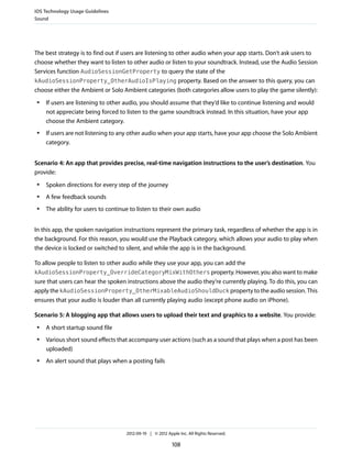 iOS Technology Usage Guidelines
Sound




The best strategy is to find out if users are listening to other audio when your app starts. Don’t ask users to
choose whether they want to listen to other audio or listen to your soundtrack. Instead, use the Audio Session
Services function AudioSessionGetProperty to query the state of the
kAudioSessionProperty_OtherAudioIsPlaying property. Based on the answer to this query, you can
choose either the Ambient or Solo Ambient categories (both categories allow users to play the game silently):
 ●   If users are listening to other audio, you should assume that they’d like to continue listening and would
     not appreciate being forced to listen to the game soundtrack instead. In this situation, have your app
     choose the Ambient category.
 ●   If users are not listening to any other audio when your app starts, have your app choose the Solo Ambient
     category.


Scenario 4: An app that provides precise, real-time navigation instructions to the user’s destination. You
provide:
 ●   Spoken directions for every step of the journey
 ●   A few feedback sounds
 ●   The ability for users to continue to listen to their own audio


In this app, the spoken navigation instructions represent the primary task, regardless of whether the app is in
the background. For this reason, you would use the Playback category, which allows your audio to play when
the device is locked or switched to silent, and while the app is in the background.

To allow people to listen to other audio while they use your app, you can add the
kAudioSessionProperty_OverrideCategoryMixWithOthers property. However, you also want to make
sure that users can hear the spoken instructions above the audio they’re currently playing. To do this, you can
apply the kAudioSessionProperty_OtherMixableAudioShouldDuck property to the audio session. This
ensures that your audio is louder than all currently playing audio (except phone audio on iPhone).

Scenario 5: A blogging app that allows users to upload their text and graphics to a website. You provide:
 ●   A short startup sound file
 ●   Various short sound effects that accompany user actions (such as a sound that plays when a post has been
     uploaded)
 ●   An alert sound that plays when a posting fails




                                     2012-09-19 | © 2012 Apple Inc. All Rights Reserved.

                                                            108
 