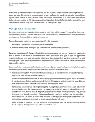 iOS Technology Usage Guidelines
Sound




In this app, sound enhances the user experience, but it is incidental. The main task has nothing to do with
audio and users do not need to hear any sounds to successfully use the app. In this scenario, you would use
System Sound Services to produce sound. This is because the audio context of all sound in the app conforms
to the intended purpose of this technology, which is to produce UI sound effects and alert sounds that obey
device locking and the Ring/Silent (or Silent) switch in the way users expect.


Manage Audio Interruptions
Sometimes, currently playing audio is interrupted by audio from a different app. For example, an incoming
phone call interrupts the current iPhone app’s audio for the duration of the call. In a multitasking environment,
the frequency of such audio interruptions can be great.

To provide an audio experience users appreciate, iOS relies on you to:
 ●   Identify the type of audio interruption your app can cause
 ●   Respond appropriately when your app continues after an audio interruption ends


Every app needs to identify the type of audio interruption it can cause, but not every app needs to determine
how to respond to the end of an audio interruption. This is because, for most types of apps, the appropriate
response to the end of an audio interruption is to resume playing audio. Only apps that are primarily or partly
media playback apps, and that provide media playback controls, have to take an extra step to determine the
appropriate response.

Conceptually, there are two types of audio interruptions, based on the type of audio that is doing the interrupting
and the way users expect the particular app to respond when the interruption ends:
 ●   Resumable interruption. A resumable interruption is caused by audio that users view as a temporary
     interlude in their primary listening experience.
     After a resumable interruption ends, an app that displays controls for media playback should resume what
     it was doing when the interruption occurred, whether this is playing audio or remaining paused. An app
     that doesn’t have media playback controls should resume playing audio.
     For example, consider a user listening to an app for music playback on iPhone when a VoIP call arrives in
     the middle of a song. The user answers the call, expecting the playback app to be silent while they talk.
     After the call ends, the user expects the playback app to automatically resume playing the song, because
     the music—not the call—constitutes their primary listening experience and they had not paused the
     music before the call arrived. If, on the other hand, the user had paused music playback before the call
     arrived, they would expect the music to remain paused after the call ends.
     Other examples of apps that can cause resumable interruptions are apps that play alarms, audio prompts
     (such as spoken driving directions), or other intermittent audio.




                                     2012-09-19 | © 2012 Apple Inc. All Rights Reserved.

                                                            109
 