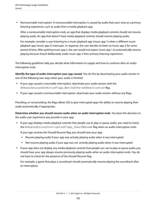 iOS Technology Usage Guidelines
Sound




 ●   Nonresumable interruption. A nonresumable interruption is caused by audio that users view as a primary
     listening experience, such as audio from a media playback app.
     After a nonresumable interruption ends, an app that displays media playback controls should not resume
     playing audio. An app that doesn’t have media playback controls should resume playing audio.
     For example, consider a user listening to a music playback app (music app 1) when a different music
     playback app (music app 2) interrupts. In response, the user decides to listen to music app 2 for some
     period of time. After quitting music app 2, the user would not expect music app 1 to automatically resume
     playing because they’d deliberately made music app 2 their primary listening experience.


The following guidelines help you decide what information to supply and how to continue after an audio
interruption ends.

Identify the type of audio interruption your app caused. You do this by deactivating your audio session in
one of the following two ways when your audio is finished:
 ●   If your app caused a resumable interruption, deactivate your audio session with the
     AVAudioSessionSetActiveFlags_NotifyOthersOnDeactivation flag.
 ●   If your app caused a nonresumable interruption, deactivate your audio session without any flags.


Providing, or not providing, the flags allows iOS to give interrupted apps the ability to resume playing their
audio automatically, if appropriate.

Determine whether you should resume audio when an audio interruption ends. You base this decision on
the audio user experience you provide in your app.
 ●   If your app displays media playback controls that people use to play or pause audio, you need to check
     the AVAudioSessionInterruptionFlags_ShouldResume flag when an audio interruption ends.
     If your app receives the Should Resume flag, you should have your app:
     ●   Resume playing audio if your app was actively playing audio when it was interrupted
     ●   Not resume playing audio if your app was not actively playing audio when it was interrupted
 ●   If your app does not display any media playback controls that people can use to play or pause audio, you
     should have your app always resume previously playing audio when an audio interruption ends. You do
     not have to check for the presence of the Should Resume flag.
     For example, a game that plays a soundtrack should automatically resume playing the soundtrack after
     an interruption.




                                    2012-09-19 | © 2012 Apple Inc. All Rights Reserved.

                                                           110
 