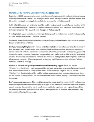iOS Technology Usage Guidelines
Sound




Handle Media Remote Control Events, if Appropriate
Beginning in iOS 4.0, apps can receive remote control events when people use iOS media controls or accessory
controls (such as headset controls). This allows your app to accept user input that does not come through your
UI, whether your app is currently playing audio in the foreground or in the background.

In iOS 4.3 and later, apps can send video to AirPlay-enabled hardware, such as Apple TV, and transition to the
background while playback continues. Such an app can also accept user input via remote control events, so
that users can control video playback while the app is in the background.

A media playback app, in particular, needs to respond appropriately to media remote control events, especially
if it plays audio or video while it’s in the background.

To meet the responsibilities associated with the privilege of playing media while your app is in the background,
be sure to follow these guidelines:

Limit your app’s eligibility to receive remote control events to times when it makes sense. For example, if
your app allows users to read content, search for information, and listen to audio, it should accept remote
control events only while the user is in the audio context. When the user leaves the audio context, you should
relinquish the ability to receive the events. If your app allows users to play audio or video on an AirPlay-enabled
device, it should accept remote control events for the duration of media playback. Following these guidelines
allows users to consume a different app’s media (and control it with headset controls) when they’re in the
nonmedia contexts of your app.

As much as possible, use system-provided controls to offer AirPlay support. When you use the
MPMoviePlayerController class to enable AirPlay playback, you can take advantage of a standard control
that allows users to choose an AirPlay-enabled device that is currently in range. Or, you can use the
MPVolumeView class to display AirPlay-enabled audio or video devices from which users can choose. Users
are accustomed to the appearance and behavior of these standard controls, so they’ll know how to use them
in your app.

Don’t repurpose an event, even if the event has no meaning in your app. Users expect the iOS media controls
and accessory controls to function consistently in all apps. You do not have to handle the events that your app
doesn’t need, but the events that you do handle must result in the experience users expect. If you redefine
the meaning of an event, you confuse users and risk leading them into an unknown state from which they
can’t escape without quitting your app.




                                     2012-09-19 | © 2012 Apple Inc. All Rights Reserved.

                                                            111
 