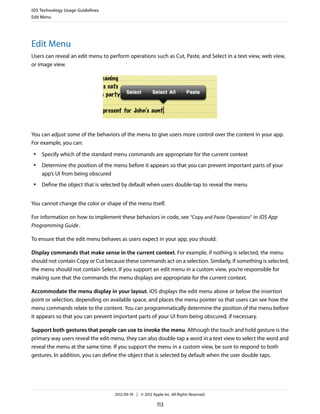 iOS Technology Usage Guidelines
Edit Menu




Edit Menu
Users can reveal an edit menu to perform operations such as Cut, Paste, and Select in a text view, web view,
or image view.




You can adjust some of the behaviors of the menu to give users more control over the content in your app.
For example, you can:
 ●   Specify which of the standard menu commands are appropriate for the current context
 ●   Determine the position of the menu before it appears so that you can prevent important parts of your
     app’s UI from being obscured
 ●   Define the object that is selected by default when users double-tap to reveal the menu


You cannot change the color or shape of the menu itself.

For information on how to implement these behaviors in code, see “Copy and Paste Operations” in iOS App
Programming Guide .

To ensure that the edit menu behaves as users expect in your app, you should:

Display commands that make sense in the current context. For example, if nothing is selected, the menu
should not contain Copy or Cut because these commands act on a selection. Similarly, if something is selected,
the menu should not contain Select. If you support an edit menu in a custom view, you’re responsible for
making sure that the commands the menu displays are appropriate for the current context.

Accommodate the menu display in your layout. iOS displays the edit menu above or below the insertion
point or selection, depending on available space, and places the menu pointer so that users can see how the
menu commands relate to the content. You can programmatically determine the position of the menu before
it appears so that you can prevent important parts of your UI from being obscured, if necessary.

Support both gestures that people can use to invoke the menu. Although the touch and hold gesture is the
primary way users reveal the edit menu, they can also double-tap a word in a text view to select the word and
reveal the menu at the same time. If you support the menu in a custom view, be sure to respond to both
gestures. In addition, you can define the object that is selected by default when the user double taps.




                                   2012-09-19 | © 2012 Apple Inc. All Rights Reserved.

                                                          113
 