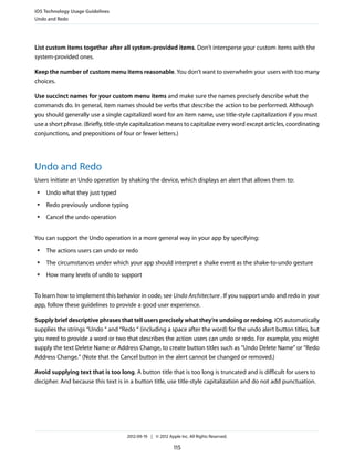 iOS Technology Usage Guidelines
Undo and Redo




List custom items together after all system-provided items. Don’t intersperse your custom items with the
system-provided ones.

Keep the number of custom menu items reasonable. You don’t want to overwhelm your users with too many
choices.

Use succinct names for your custom menu items and make sure the names precisely describe what the
commands do. In general, item names should be verbs that describe the action to be performed. Although
you should generally use a single capitalized word for an item name, use title-style capitalization if you must
use a short phrase. (Briefly, title-style capitalization means to capitalize every word except articles, coordinating
conjunctions, and prepositions of four or fewer letters.)




Undo and Redo
Users initiate an Undo operation by shaking the device, which displays an alert that allows them to:
 ●   Undo what they just typed
 ●   Redo previously undone typing
 ●   Cancel the undo operation


You can support the Undo operation in a more general way in your app by specifying:
 ●   The actions users can undo or redo
 ●   The circumstances under which your app should interpret a shake event as the shake-to-undo gesture
 ●   How many levels of undo to support


To learn how to implement this behavior in code, see Undo Architecture . If you support undo and redo in your
app, follow these guidelines to provide a good user experience.

Supply brief descriptive phrases that tell users precisely what they’re undoing or redoing. iOS automatically
supplies the strings “Undo “ and “Redo “ (including a space after the word) for the undo alert button titles, but
you need to provide a word or two that describes the action users can undo or redo. For example, you might
supply the text Delete Name or Address Change, to create button titles such as “Undo Delete Name” or “Redo
Address Change.” (Note that the Cancel button in the alert cannot be changed or removed.)

Avoid supplying text that is too long. A button title that is too long is truncated and is difficult for users to
decipher. And because this text is in a button title, use title-style capitalization and do not add punctuation.




                                     2012-09-19 | © 2012 Apple Inc. All Rights Reserved.

                                                            115
 