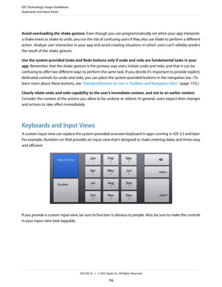 iOS Technology Usage Guidelines
Keyboards and Input Views




Avoid overloading the shake gesture. Even though you can programmatically set when your app interprets
a shake event as shake to undo, you run the risk of confusing users if they also use shake to perform a different
action. Analyze user interaction in your app and avoid creating situations in which users can’t reliably predict
the result of the shake gesture.

Use the system-provided Undo and Redo buttons only if undo and redo are fundamental tasks in your
app. Remember that the shake gesture is the primary way users initiate undo and redo, and that it can be
confusing to offer two different ways to perform the same task. If you decide it’s important to provide explicit,
dedicated controls for undo and redo, you can place the system-provided buttons in the navigation bar. (To
learn more about these buttons, see “Standard Buttons for Use in Toolbars and Navigation Bars” (page 175).)

Clearly relate undo and redo capability to the user’s immediate context, and not to an earlier context.
Consider the context of the actions you allow to be undone or redone. In general, users expect their changes
and actions to take effect immediately.




Keyboards and Input Views
A custom input view can replace the system-provided onscreen keyboard in apps running in iOS 3.2 and later.
For example, Numbers on iPad provides an input view that’s designed to make entering dates and times easy
and efficient.




If you provide a custom input view, be sure its function is obvious to people. Also, be sure to make the controls
in your input view look tappable.




                                    2012-09-19 | © 2012 Apple Inc. All Rights Reserved.

                                                           116
 