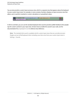 iOS Technology Usage Guidelines
Keyboards and Input Views




You can also provide a custom input accessory view, which is a separate view that appears above the keyboard
(or your custom input view). For example, in some contexts, Numbers displays an input accessory view that
allows users to perform standard or custom calculations on spreadsheet values.




In iOS 4.2 and later, you can use the standard keyboard click sound to provide audible feedback when people
tap the custom controls in your input view. To learn how to enable this sound in your code, see the
documentation for playInputClick in UIDevice Class Reference .


    Note: The standard click sound is available only for custom input views that are currently onscreen.
    People can turn off all keyboard clicks (including ones that come from your custom input view) in
    Settings > Sounds.




                                   2012-09-19 | © 2012 Apple Inc. All Rights Reserved.

                                                          117
 
