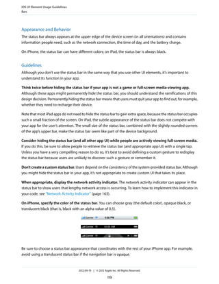 iOS UI Element Usage Guidelines
Bars




Appearance and Behavior
The status bar always appears at the upper edge of the device screen (in all orientations) and contains
information people need, such as the network connection, the time of day, and the battery charge.

On iPhone, the status bar can have different colors; on iPad, the status bar is always black.


Guidelines
Although you don’t use the status bar in the same way that you use other UI elements, it’s important to
understand its function in your app.

Think twice before hiding the status bar if your app is not a game or full-screen media-viewing app.
Although these apps might permanently hide the status bar, you should understand the ramifications of this
design decision. Permanently hiding the status bar means that users must quit your app to find out, for example,
whether they need to recharge their device.

Note that most iPad apps do not need to hide the status bar to gain extra space, because the status bar occupies
such a small fraction of the screen. On iPad, the subtle appearance of the status bar does not compete with
your app for the user’s attention. The small size of the status bar, combined with the slightly rounded corners
of the app’s upper bar, make the status bar seem like part of the device background.

Consider hiding the status bar (and all other app UI) while people are actively viewing full-screen media.
If you do this, be sure to allow people to retrieve the status bar (and appropriate app UI) with a single tap.
Unless you have a very compelling reason to do so, it’s best to avoid defining a custom gesture to redisplay
the status bar because users are unlikely to discover such a gesture or remember it.

Don’t create a custom status bar. Users depend on the consistency of the system-provided status bar. Although
you might hide the status bar in your app, it’s not appropriate to create custom UI that takes its place.

When appropriate, display the network activity indicator. The network activity indicator can appear in the
status bar to show users that lengthy network access is occurring. To learn how to implement this indicator in
your code, see “Network Activity Indicator” (page 163).

On iPhone, specify the color of the status bar. You can choose gray (the default color), opaque black, or
translucent black (that is, black with an alpha value of 0.5).




Be sure to choose a status bar appearance that coordinates with the rest of your iPhone app. For example,
avoid using a translucent status bar if the navigation bar is opaque.



                                    2012-09-19 | © 2012 Apple Inc. All Rights Reserved.

                                                           119
 