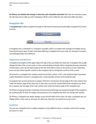 iOS UI Element Usage Guidelines
Bars




On iPhone, set whether the change in status bar color should be animated. Note that the animation causes
the old status bar to slide up until it disappears off the screen while the new status bar slides into place.


Navigation Bar
A navigation bar enables navigation through an information hierarchy and, optionally, management of screen
contents.




A navigation bar is contained in a navigation controller, which is an object that manages the display of your
hierarchy of custom views. To learn more about defining a navigation bar in your code, see “Navigation Controllers”
and UINavigationBar Class Reference .


Appearance and Behavior
A navigation bar appears at the upper edge of an app screen, just below the status bar. A navigation bar usually
displays the title of the current screen or view, centered along its length. When navigating through a hierarchy
of information, users tap the back button to the left of the title to return to the previous screen. Otherwise,
users can tap content-specific controls in the navigation bar to manage the contents of the screen.

All controls in a navigation bar include a bezel around them, which, in iOS, is the bordered style. If you place
a plain (borderless) control in a navigation bar, it automatically converts to the bordered style.

A navigation bar can be translucent or opaque. If the bar is translucent, the top edge of the main content view
meets the bottom edge of the status bar, so that users can see the content behind the navigation bar. If the
bar is opaque, the top edge of the main content view meets the bottom edge of the navigation bar.

On iPhone, changing the device orientation from portrait to landscape can change the height of the navigation
bar automatically. On iPad, the height and translucency of a navigation bar does not change with rotation.

On iPhone, a navigation bar always displays across the full width of the screen. On iPad, a navigation bar can
display within a view, such as one pane of a split view, that does not extend across the screen.


Guidelines
You can use a navigation bar to enable navigation among different views, or provide controls that manage
the items in a view.



                                     2012-09-19 | © 2012 Apple Inc. All Rights Reserved.

                                                            120
 