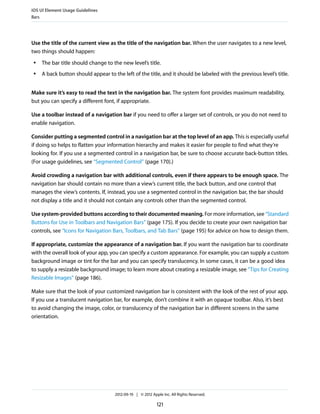 iOS UI Element Usage Guidelines
Bars




Use the title of the current view as the title of the navigation bar. When the user navigates to a new level,
two things should happen:
 ●   The bar title should change to the new level’s title.
 ●   A back button should appear to the left of the title, and it should be labeled with the previous level’s title.


Make sure it’s easy to read the text in the navigation bar. The system font provides maximum readability,
but you can specify a different font, if appropriate.

Use a toolbar instead of a navigation bar if you need to offer a larger set of controls, or you do not need to
enable navigation.

Consider putting a segmented control in a navigation bar at the top level of an app. This is especially useful
if doing so helps to flatten your information hierarchy and makes it easier for people to find what they’re
looking for. If you use a segmented control in a navigation bar, be sure to choose accurate back-button titles.
(For usage guidelines, see “Segmented Control” (page 170).)

Avoid crowding a navigation bar with additional controls, even if there appears to be enough space. The
navigation bar should contain no more than a view’s current title, the back button, and one control that
manages the view’s contents. If, instead, you use a segmented control in the navigation bar, the bar should
not display a title and it should not contain any controls other than the segmented control.

Use system-provided buttons according to their documented meaning. For more information, see “Standard
Buttons for Use in Toolbars and Navigation Bars” (page 175). If you decide to create your own navigation bar
controls, see “Icons for Navigation Bars, Toolbars, and Tab Bars” (page 195) for advice on how to design them.

If appropriate, customize the appearance of a navigation bar. If you want the navigation bar to coordinate
with the overall look of your app, you can specify a custom appearance. For example, you can supply a custom
background image or tint for the bar and you can specify translucency. In some cases, it can be a good idea
to supply a resizable background image; to learn more about creating a resizable image, see “Tips for Creating
Resizable Images” (page 186).

Make sure that the look of your customized navigation bar is consistent with the look of the rest of your app.
If you use a translucent navigation bar, for example, don’t combine it with an opaque toolbar. Also, it’s best
to avoid changing the image, color, or translucency of the navigation bar in different screens in the same
orientation.




                                     2012-09-19 | © 2012 Apple Inc. All Rights Reserved.

                                                            121
 