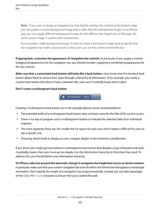 iOS UI Element Usage Guidelines
Bars




     Note: If you want to design a navigation bar that slightly overlaps the content at the bottom edge,
     you can supply a custom background image that is taller than the standard bar height. In an iPhone
     app, you can supply different background images for the different bar heights (in an iPad app, the
     same custom image is used in both orientations).
     If you provide a taller background image, it’s best to create a translucent image (and to specify that
     the navigation bar itself is translucent) so that users can see the content behind the bar.


If appropriate, customize the appearance of navigation-bar controls. In particular, if you supply a custom
background appearance for the navigation bar, you should consider supplying a coordinating appearance for
the bar controls.

Make sure that a customized back button still looks like a back button. Users know that the standard back
button allows them to retrace their steps through a hierarchy of information. If, for example, you create a
custom back button that doesn’t have a pointed side, users won’t instantly know what it does.

Don’t create a multisegment back button.




Creating a multisegment back button (as in the example above) causes several problems:
 ●   The extended width of a multisegment back button does not leave room for the title of the current screen.
 ●   There is no way to program such a multisegment button to indicate the selected state of an individual
     segment.
 ●   The more segments there are, the smaller the hit region for each one, which makes it difficult for users to
     tap a specific one.
 ●   Choosing which levels to display as users navigate deeper in the hierarchy is problematic.


If you think users might get lost without a multisegment back button that displays a type of breadcrumb path,
it probably means that users must go too deeply into the information hierarchy to find what they need. To
address this, you should flatten your information hierarchy.

On iPhone, take into account the automatic change in navigation bar height that occurs on device rotation.
In particular, make sure that your custom navigation bar icons fit well in the thinner bar that appears in landscape
orientation. Don’t specify the height of a navigation bar programmatically; instead, you can take advantage
of the UIBarMetrics constants to ensure that your content fits well.




                                     2012-09-19 | © 2012 Apple Inc. All Rights Reserved.

                                                            122
 