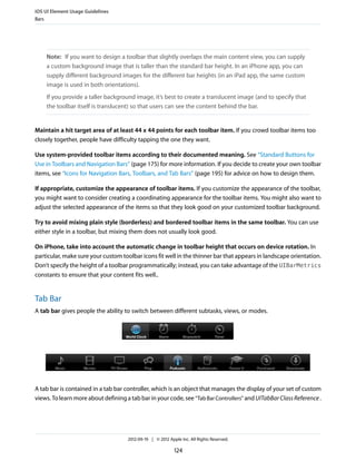 iOS UI Element Usage Guidelines
Bars




    Note: If you want to design a toolbar that slightly overlaps the main content view, you can supply
    a custom background image that is taller than the standard bar height. In an iPhone app, you can
    supply different background images for the different bar heights (in an iPad app, the same custom
    image is used in both orientations).
    If you provide a taller background image, it’s best to create a translucent image (and to specify that
    the toolbar itself is translucent) so that users can see the content behind the bar.


Maintain a hit target area of at least 44 x 44 points for each toolbar item. If you crowd toolbar items too
closely together, people have difficulty tapping the one they want.

Use system-provided toolbar items according to their documented meaning. See “Standard Buttons for
Use in Toolbars and Navigation Bars” (page 175) for more information. If you decide to create your own toolbar
items, see “Icons for Navigation Bars, Toolbars, and Tab Bars” (page 195) for advice on how to design them.

If appropriate, customize the appearance of toolbar items. If you customize the appearance of the toolbar,
you might want to consider creating a coordinating appearance for the toolbar items. You might also want to
adjust the selected appearance of the items so that they look good on your customized toolbar background.

Try to avoid mixing plain style (borderless) and bordered toolbar items in the same toolbar. You can use
either style in a toolbar, but mixing them does not usually look good.

On iPhone, take into account the automatic change in toolbar height that occurs on device rotation. In
particular, make sure your custom toolbar icons fit well in the thinner bar that appears in landscape orientation.
Don’t specify the height of a toolbar programmatically; instead, you can take advantage of the UIBarMetrics
constants to ensure that your content fits well..


Tab Bar
A tab bar gives people the ability to switch between different subtasks, views, or modes.




A tab bar is contained in a tab bar controller, which is an object that manages the display of your set of custom
views. To learn more about defining a tab bar in your code, see “Tab Bar Controllers” and UITabBar Class Reference .




                                     2012-09-19 | © 2012 Apple Inc. All Rights Reserved.

                                                            124
 