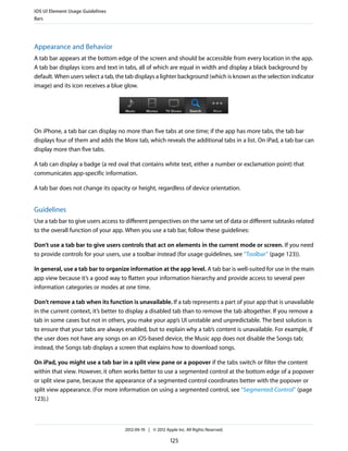 iOS UI Element Usage Guidelines
Bars




Appearance and Behavior
A tab bar appears at the bottom edge of the screen and should be accessible from every location in the app.
A tab bar displays icons and text in tabs, all of which are equal in width and display a black background by
default. When users select a tab, the tab displays a lighter background (which is known as the selection indicator
image) and its icon receives a blue glow.




On iPhone, a tab bar can display no more than five tabs at one time; if the app has more tabs, the tab bar
displays four of them and adds the More tab, which reveals the additional tabs in a list. On iPad, a tab bar can
display more than five tabs.

A tab can display a badge (a red oval that contains white text, either a number or exclamation point) that
communicates app-specific information.

A tab bar does not change its opacity or height, regardless of device orientation.


Guidelines
Use a tab bar to give users access to different perspectives on the same set of data or different subtasks related
to the overall function of your app. When you use a tab bar, follow these guidelines:

Don’t use a tab bar to give users controls that act on elements in the current mode or screen. If you need
to provide controls for your users, use a toolbar instead (for usage guidelines, see “Toolbar” (page 123)).

In general, use a tab bar to organize information at the app level. A tab bar is well-suited for use in the main
app view because it’s a good way to flatten your information hierarchy and provide access to several peer
information categories or modes at one time.

Don’t remove a tab when its function is unavailable. If a tab represents a part of your app that is unavailable
in the current context, it’s better to display a disabled tab than to remove the tab altogether. If you remove a
tab in some cases but not in others, you make your app’s UI unstable and unpredictable. The best solution is
to ensure that your tabs are always enabled, but to explain why a tab’s content is unavailable. For example, if
the user does not have any songs on an iOS-based device, the Music app does not disable the Songs tab;
instead, the Songs tab displays a screen that explains how to download songs.

On iPad, you might use a tab bar in a split view pane or a popover if the tabs switch or filter the content
within that view. However, it often works better to use a segmented control at the bottom edge of a popover
or split view pane, because the appearance of a segmented control coordinates better with the popover or
split view appearance. (For more information on using a segmented control, see “Segmented Control” (page
123).)



                                     2012-09-19 | © 2012 Apple Inc. All Rights Reserved.

                                                            125
 
