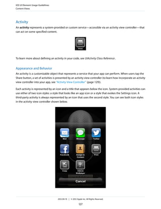 iOS UI Element Usage Guidelines
Content Views




Activity
An activity represents a system-provided or custom service—accessible via an activity view controller—that
can act on some specified content.




To learn more about defining an activity in your code, see UIActivity Class Reference .


Appearance and Behavior
An activity is a customizable object that represents a service that your app can perform. When users tap the
Share button, a set of activities is presented by an activity view controller (to learn how incorporate an activity
view controller into your app, see “Activity View Controller” (page 129)).

Each activity is represented by an icon and a title that appears below the icon. System-provided activities can
use either of two icon styles: a style that looks like an app icon or a style that evokes the Settings icon. A
third-party activity is always represented by an icon that uses the second style. You can see both icon styles
in the activity view controller shown below.




                                     2012-09-19 | © 2012 Apple Inc. All Rights Reserved.

                                                            127
 