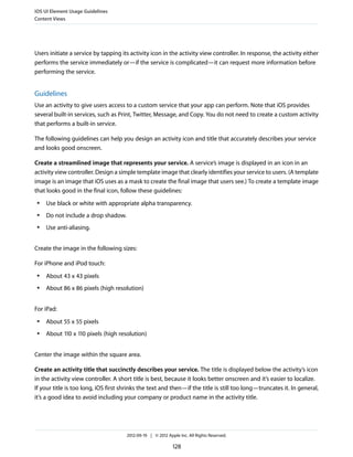 iOS UI Element Usage Guidelines
Content Views




Users initiate a service by tapping its activity icon in the activity view controller. In response, the activity either
performs the service immediately or—if the service is complicated—it can request more information before
performing the service.


Guidelines
Use an activity to give users access to a custom service that your app can perform. Note that iOS provides
several built-in services, such as Print, Twitter, Message, and Copy. You do not need to create a custom activity
that performs a built-in service.

The following guidelines can help you design an activity icon and title that accurately describes your service
and looks good onscreen.

Create a streamlined image that represents your service. A service’s image is displayed in an icon in an
activity view controller. Design a simple template image that clearly identifies your service to users. (A template
image is an image that iOS uses as a mask to create the final image that users see.) To create a template image
that looks good in the final icon, follow these guidelines:
 ●   Use black or white with appropriate alpha transparency.
 ●   Do not include a drop shadow.
 ●   Use anti-aliasing.


Create the image in the following sizes:

For iPhone and iPod touch:
 ●   About 43 x 43 pixels
 ●   About 86 x 86 pixels (high resolution)


For iPad:
 ●   About 55 x 55 pixels
 ●   About 110 x 110 pixels (high resolution)


Center the image within the square area.

Create an activity title that succinctly describes your service. The title is displayed below the activity’s icon
in the activity view controller. A short title is best, because it looks better onscreen and it’s easier to localize.
If your title is too long, iOS first shrinks the text and then—if the title is still too long—truncates it. In general,
it’s a good idea to avoid including your company or product name in the activity title.




                                      2012-09-19 | © 2012 Apple Inc. All Rights Reserved.

                                                             128
 
