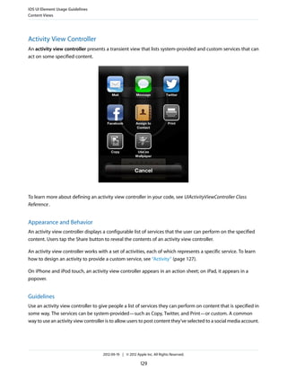 iOS UI Element Usage Guidelines
Content Views




Activity View Controller
An activity view controller presents a transient view that lists system-provided and custom services that can
act on some specified content.




To learn more about defining an activity view controller in your code, see UIActivityViewController Class
Reference .


Appearance and Behavior
An activity view controller displays a configurable list of services that the user can perform on the specified
content. Users tap the Share button to reveal the contents of an activity view controller.

An activity view controller works with a set of activities, each of which represents a specific service. To learn
how to design an activity to provide a custom service, see “Activity” (page 127).

On iPhone and iPod touch, an activity view controller appears in an action sheet; on iPad, it appears in a
popover.


Guidelines
Use an activity view controller to give people a list of services they can perform on content that is specified in
some way. The services can be system-provided—such as Copy, Twitter, and Print—or custom. A common
way to use an activity view controller is to allow users to post content they’ve selected to a social media account.




                                     2012-09-19 | © 2012 Apple Inc. All Rights Reserved.

                                                            129
 
