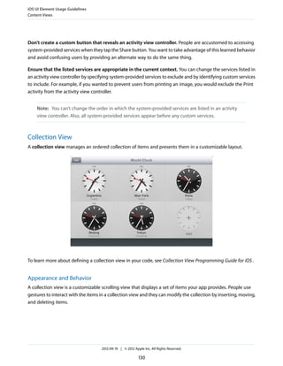 iOS UI Element Usage Guidelines
Content Views




Don’t create a custom button that reveals an activity view controller. People are accustomed to accessing
system-provided services when they tap the Share button. You want to take advantage of this learned behavior
and avoid confusing users by providing an alternate way to do the same thing.

Ensure that the listed services are appropriate in the current context. You can change the services listed in
an activity view controller by specifying system-provided services to exclude and by identifying custom services
to include. For example, if you wanted to prevent users from printing an image, you would exclude the Print
activity from the activity view controller.


    Note: You can’t change the order in which the system-provided services are listed in an activity
    view controller. Also, all system-provided services appear before any custom services.



Collection View
A collection view manages an ordered collection of items and presents them in a customizable layout.




To learn more about defining a collection view in your code, see Collection View Programming Guide for iOS .


Appearance and Behavior
A collection view is a customizable scrolling view that displays a set of items your app provides. People use
gestures to interact with the items in a collection view and they can modify the collection by inserting, moving,
and deleting items.




                                    2012-09-19 | © 2012 Apple Inc. All Rights Reserved.

                                                           130
 