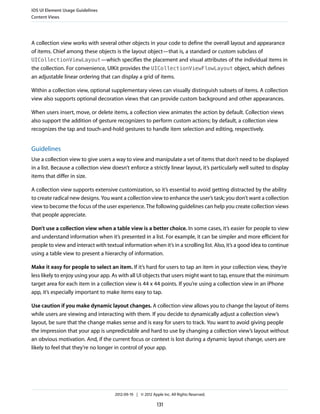 iOS UI Element Usage Guidelines
Content Views




A collection view works with several other objects in your code to define the overall layout and appearance
of items. Chief among these objects is the layout object—that is, a standard or custom subclass of
UICollectionViewLayout—which specifies the placement and visual attributes of the individual items in
the collection. For convenience, UIKit provides the UICollectionViewFlowLayout object, which defines
an adjustable linear ordering that can display a grid of items.

Within a collection view, optional supplementary views can visually distinguish subsets of items. A collection
view also supports optional decoration views that can provide custom background and other appearances.

When users insert, move, or delete items, a collection view animates the action by default. Collection views
also support the addition of gesture recognizers to perform custom actions; by default, a collection view
recognizes the tap and touch-and-hold gestures to handle item selection and editing, respectively.


Guidelines
Use a collection view to give users a way to view and manipulate a set of items that don’t need to be displayed
in a list. Because a collection view doesn’t enforce a strictly linear layout, it’s particularly well suited to display
items that differ in size.

A collection view supports extensive customization, so it’s essential to avoid getting distracted by the ability
to create radical new designs. You want a collection view to enhance the user’s task; you don’t want a collection
view to become the focus of the user experience. The following guidelines can help you create collection views
that people appreciate.

Don’t use a collection view when a table view is a better choice. In some cases, it’s easier for people to view
and understand information when it’s presented in a list. For example, it can be simpler and more efficient for
people to view and interact with textual information when it’s in a scrolling list. Also, it’s a good idea to continue
using a table view to present a hierarchy of information.

Make it easy for people to select an item. If it’s hard for users to tap an item in your collection view, they’re
less likely to enjoy using your app. As with all UI objects that users might want to tap, ensure that the minimum
target area for each item in a collection view is 44 x 44 points. If you’re using a collection view in an iPhone
app, it’s especially important to make items easy to tap.

Use caution if you make dynamic layout changes. A collection view allows you to change the layout of items
while users are viewing and interacting with them. If you decide to dynamically adjust a collection view’s
layout, be sure that the change makes sense and is easy for users to track. You want to avoid giving people
the impression that your app is unpredictable and hard to use by changing a collection view’s layout without
an obvious motivation. And, if the current focus or context is lost during a dynamic layout change, users are
likely to feel that they’re no longer in control of your app.




                                      2012-09-19 | © 2012 Apple Inc. All Rights Reserved.

                                                             131
 