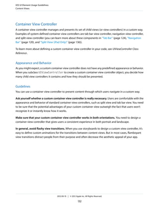 iOS UI Element Usage Guidelines
Content Views




Container View Controller
A container view controller manages and presents its set of child views (or view controllers) in a custom way.
Examples of system-defined container view controllers are tab bar view controller, navigation view controller,
and split view controller (you can learn more about these components in “Tab Bar” (page 124), “Navigation
Bar” (page 120), and “Split View (iPad Only)” (page 136)).

To learn more about defining a custom container view controller in your code, see UIViewController Class
Reference .


Appearance and Behavior
As you might expect, a custom container view controller does not have any predefined appearance or behavior.
When you subclass UIViewController to create a custom container view controller object, you decide how
many child view controllers it contains and how they should be presented.


Guidelines
You can use a container view controller to present content through which users navigate in a custom way.

Ask yourself whether a custom container view controller is really necessary. Users are comfortable with the
appearance and behavior of standard container view controllers, such as split view and tab bar view. You need
to be sure that the potential advantages of your custom container view outweigh the fact that users won’t
recognize it or instantly know how it works.

Make sure that your custom container view controller works in both orientations. You need to design a
container view controller that gives users a consistent experience in both portrait and landscape.

In general, avoid flashy view transitions. When you use storyboards to design a custom view controller, it’s
easy to define custom animations for the transitions between content views. But in most cases, flamboyant
view transitions distract people from their purpose and often decrease the aesthetic appeal of your app.




                                   2012-09-19 | © 2012 Apple Inc. All Rights Reserved.

                                                          132
 