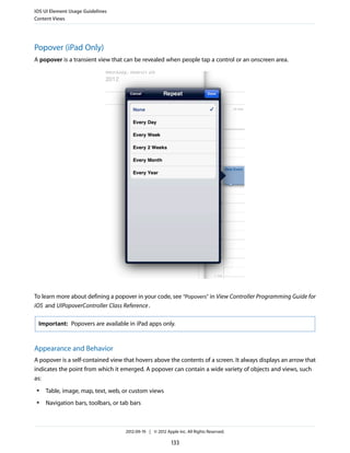 iOS UI Element Usage Guidelines
Content Views




Popover (iPad Only)
A popover is a transient view that can be revealed when people tap a control or an onscreen area.




To learn more about defining a popover in your code, see “Popovers” in View Controller Programming Guide for
iOS and UIPopoverController Class Reference .

 Important: Popovers are available in iPad apps only.



Appearance and Behavior
A popover is a self-contained view that hovers above the contents of a screen. It always displays an arrow that
indicates the point from which it emerged. A popover can contain a wide variety of objects and views, such
as:
 ●   Table, image, map, text, web, or custom views
 ●   Navigation bars, toolbars, or tab bars



                                    2012-09-19 | © 2012 Apple Inc. All Rights Reserved.

                                                           133
 