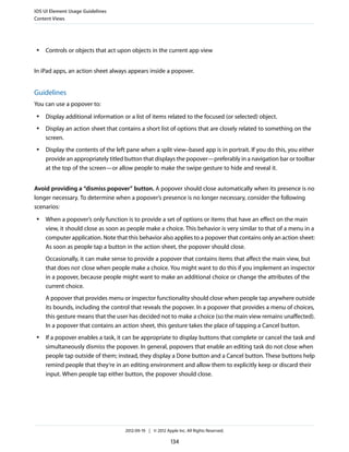 iOS UI Element Usage Guidelines
Content Views




 ●   Controls or objects that act upon objects in the current app view


In iPad apps, an action sheet always appears inside a popover.


Guidelines
You can use a popover to:
 ●   Display additional information or a list of items related to the focused (or selected) object.
 ●   Display an action sheet that contains a short list of options that are closely related to something on the
     screen.
 ●   Display the contents of the left pane when a split view–based app is in portrait. If you do this, you either
     provide an appropriately titled button that displays the popover—preferably in a navigation bar or toolbar
     at the top of the screen—or allow people to make the swipe gesture to hide and reveal it.


Avoid providing a “dismiss popover” button. A popover should close automatically when its presence is no
longer necessary. To determine when a popover’s presence is no longer necessary, consider the following
scenarios:
 ●   When a popover’s only function is to provide a set of options or items that have an effect on the main
     view, it should close as soon as people make a choice. This behavior is very similar to that of a menu in a
     computer application. Note that this behavior also applies to a popover that contains only an action sheet:
     As soon as people tap a button in the action sheet, the popover should close.
     Occasionally, it can make sense to provide a popover that contains items that affect the main view, but
     that does not close when people make a choice. You might want to do this if you implement an inspector
     in a popover, because people might want to make an additional choice or change the attributes of the
     current choice.
     A popover that provides menu or inspector functionality should close when people tap anywhere outside
     its bounds, including the control that reveals the popover. In a popover that provides a menu of choices,
     this gesture means that the user has decided not to make a choice (so the main view remains unaffected).
     In a popover that contains an action sheet, this gesture takes the place of tapping a Cancel button.
 ●   If a popover enables a task, it can be appropriate to display buttons that complete or cancel the task and
     simultaneously dismiss the popover. In general, popovers that enable an editing task do not close when
     people tap outside of them; instead, they display a Done button and a Cancel button. These buttons help
     remind people that they’re in an editing environment and allow them to explicitly keep or discard their
     input. When people tap either button, the popover should close.




                                     2012-09-19 | © 2012 Apple Inc. All Rights Reserved.

                                                            134
 