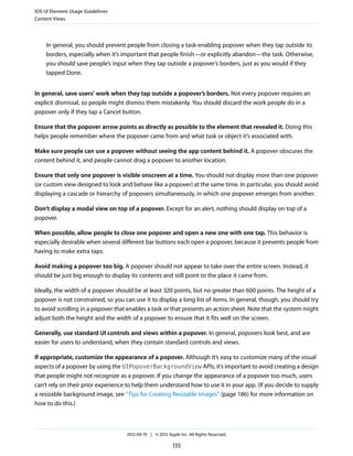 iOS UI Element Usage Guidelines
Content Views




    In general, you should prevent people from closing a task-enabling popover when they tap outside its
    borders, especially when it’s important that people finish—or explicitly abandon—the task. Otherwise,
    you should save people’s input when they tap outside a popover’s borders, just as you would if they
    tapped Done.


In general, save users’ work when they tap outside a popover’s borders. Not every popover requires an
explicit dismissal, so people might dismiss them mistakenly. You should discard the work people do in a
popover only if they tap a Cancel button.

Ensure that the popover arrow points as directly as possible to the element that revealed it. Doing this
helps people remember where the popover came from and what task or object it’s associated with.

Make sure people can use a popover without seeing the app content behind it. A popover obscures the
content behind it, and people cannot drag a popover to another location.

Ensure that only one popover is visible onscreen at a time. You should not display more than one popover
(or custom view designed to look and behave like a popover) at the same time. In particular, you should avoid
displaying a cascade or hierarchy of popovers simultaneously, in which one popover emerges from another.

Don’t display a modal view on top of a popover. Except for an alert, nothing should display on top of a
popover.

When possible, allow people to close one popover and open a new one with one tap. This behavior is
especially desirable when several different bar buttons each open a popover, because it prevents people from
having to make extra taps.

Avoid making a popover too big. A popover should not appear to take over the entire screen. Instead, it
should be just big enough to display its contents and still point to the place it came from.

Ideally, the width of a popover should be at least 320 points, but no greater than 600 points. The height of a
popover is not constrained, so you can use it to display a long list of items. In general, though, you should try
to avoid scrolling in a popover that enables a task or that presents an action sheet. Note that the system might
adjust both the height and the width of a popover to ensure that it fits well on the screen.

Generally, use standard UI controls and views within a popover. In general, popovers look best, and are
easier for users to understand, when they contain standard controls and views.

If appropriate, customize the appearance of a popover. Although it’s easy to customize many of the visual
aspects of a popover by using the UIPopoverBackgroundView APIs, it’s important to avoid creating a design
that people might not recognize as a popover. If you change the appearance of a popover too much, users
can’t rely on their prior experience to help them understand how to use it in your app. (If you decide to supply
a resizable background image, see “Tips for Creating Resizable Images” (page 186) for more information on
how to do this.)



                                    2012-09-19 | © 2012 Apple Inc. All Rights Reserved.

                                                           135
 