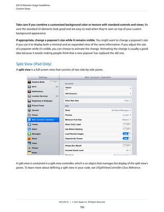 iOS UI Element Usage Guidelines
Content Views




Take care if you combine a customized background color or texture with standard controls and views. Be
sure the standard UI elements look good and are easy to read when they’re seen on top of your custom
background appearance.

If appropriate, change a popover’s size while it remains visible. You might want to change a popover’s size
if you use it to display both a minimal and an expanded view of the same information. If you adjust the size
of a popover while it’s visible, you can choose to animate the change. Animating the change is usually a good
idea because it avoids making people think that a new popover has replaced the old one.


Split View (iPad Only)
A split view is a full-screen view that consists of two side-by-side panes.




A split view is contained in a split view controller, which is an object that manages the display of the split view’s
panes. To learn more about defining a split view in your code, see UISplitViewController Class Reference .




                                     2012-09-19 | © 2012 Apple Inc. All Rights Reserved.

                                                            136
 