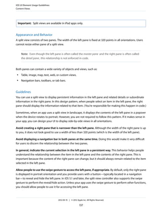 iOS UI Element Usage Guidelines
Content Views




 Important: Split views are available in iPad apps only.



Appearance and Behavior
A split view consists of two panes. The width of the left pane is fixed at 320 points in all orientations. Users
cannot resize either pane of a split view.


     Note: Even though the left pane is often called the master pane and the right pane is often called
     the detail pane , this relationship is not enforced in code.


Both panes can contain a wide variety of objects and views, such as:
 ●   Table, image, map, text, web, or custom views.
 ●   Navigation bars, toolbars, or tab bars.


Guidelines
You can use a split view to display persistent information in the left pane and related details or subordinate
information in the right pane. In this design pattern, when people select an item in the left pane, the right
pane should display the information related to that item. (You’re responsible for making this happen in code.)

Sometimes, when an app uses a split view in landscape, it displays the contents of the left pane in a popover
when the device rotates to portrait. However, you are not required to follow this pattern. If it makes sense in
your app, you can design your UI to display side-by-side views in all orientations.

Avoid creating a right pane that is narrower than the left pane. Although the width of the right pane is up
to you, it does not look good to use a width of less than 320 points (which is the width of the left pane).

Avoid displaying a navigation bar in both panes at the same time. Doing this would make it very difficult
for users to discern the relationship between the two panes.

In general, indicate the current selection in the left pane in a persistent way. This behavior helps people
understand the relationship between the item in the left pane and the contents of the right pane. This is
important because the content of the right pane can change, but it should always remain related to the item
selected in the left pane.

Allow people to use the swipe gesture to access the left pane, if appropriate. By default, only the right pane
is displayed in portrait orientation and you provide users with a button—typically located in a navigation
bar—to reveal and hide the left pane. In iOS 5.1 and later, the split view controller also supports the swipe
gesture to perform the reveal/hide action. Unless your app uses the swipe gesture to perform other functions,
you should allow people to use it for accessing the left pane.



                                     2012-09-19 | © 2012 Apple Inc. All Rights Reserved.

                                                            137
 
